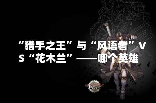 “猎手之王”与“风语者”VS“花木兰”——哪个英雄更适合你？