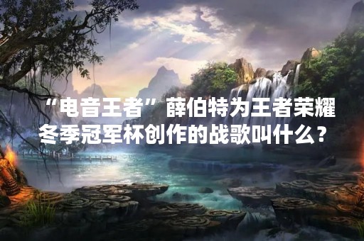 “电音王者”薛伯特为王者荣耀冬季冠军杯创作的战歌叫什么？