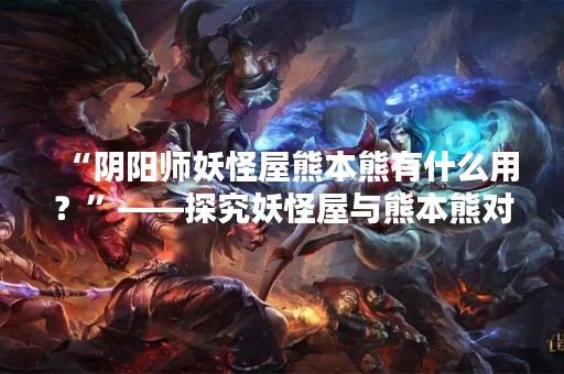 “阴阳师妖怪屋熊本熊有什么用？”——探究妖怪屋与熊本熊对阴阳师玩家的价值