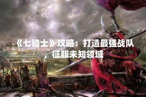 《七骑士》攻略：打造最强战队，征服未知领域