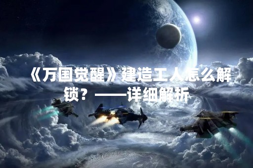 《万国觉醒》建造工人怎么解锁？——详细解析