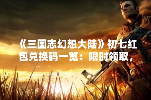 《三国志幻想大陆》初七红包兑换码一览：限时领取，好礼不断！