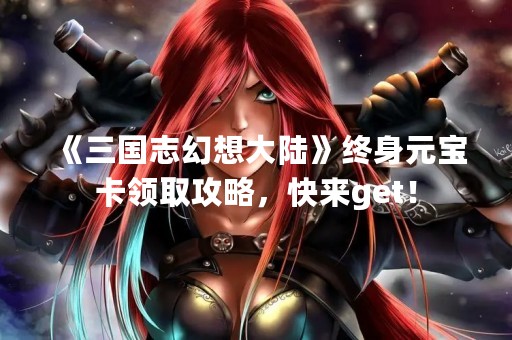 《三国志幻想大陆》终身元宝卡领取攻略，快来get！
