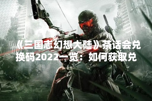 《三国志幻想大陆》茶话会兑换码2022一览：如何获取兑换码？