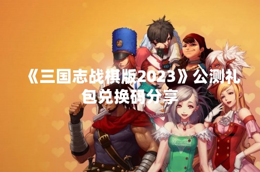 《三国志战棋版2023》公测礼包兑换码分享