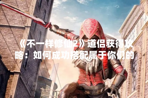 《不一样修仙2》道侣获得攻略：如何成功搭配属于你们的道侣？