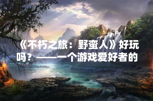 《不朽之旅：野蛮人》好玩吗？——一个游戏爱好者的评测