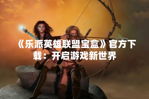 《乐派英雄联盟宝盒》官方下载：开启游戏新世界