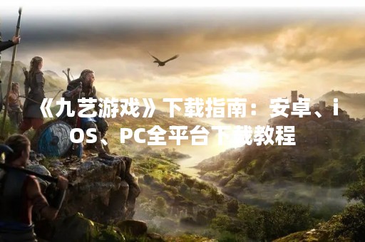 《九艺游戏》下载指南：安卓、iOS、PC全平台下载教程