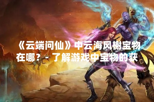《云端问仙》中云海风榭宝物在哪？- 了解游戏中宝物的获取方式