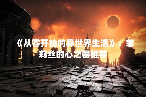 《从零开始的异世界生活》：菲莉丝的心之器推荐