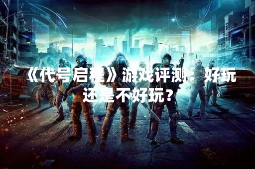《代号启程》游戏评测：好玩还是不好玩？
