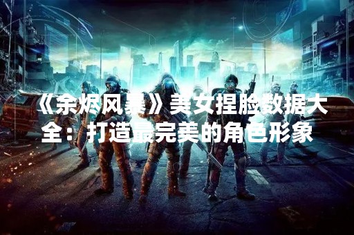 《余烬风暴》美女捏脸数据大全：打造最完美的角色形象！