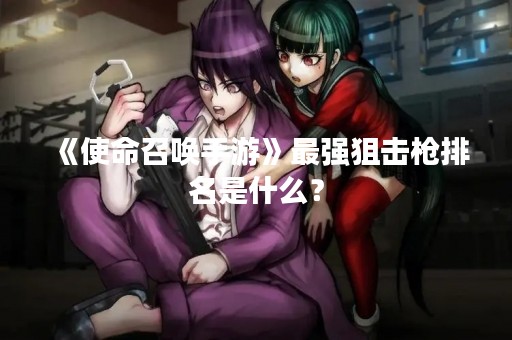 《使命召唤手游》最强狙击枪排名是什么？