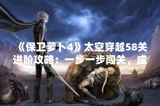 《保卫萝卜4》太空穿越58关进阶攻略：一步一步闯关，成为宇宙最强防御者！