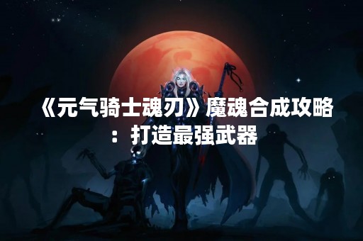 《元气骑士魂刃》魔魂合成攻略：打造最强武器