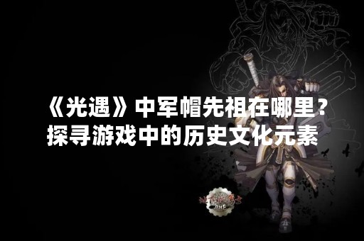 《光遇》中军帽先祖在哪里？探寻游戏中的历史文化元素