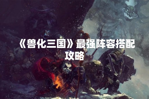 《兽化三国》最强阵容搭配攻略