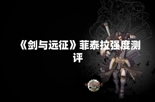 《剑与远征》菲泰拉强度测评