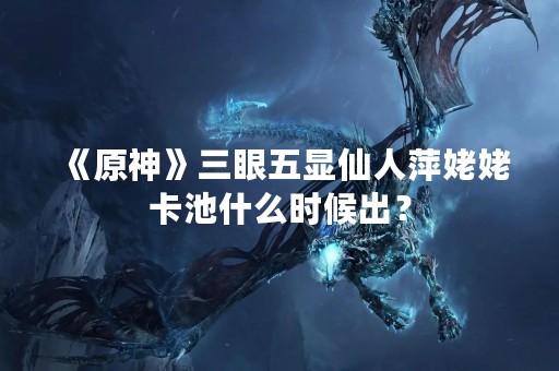 《原神》三眼五显仙人萍姥姥卡池什么时候出？