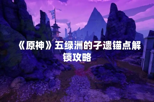 《原神》五绿洲的孑遗锚点解锁攻略