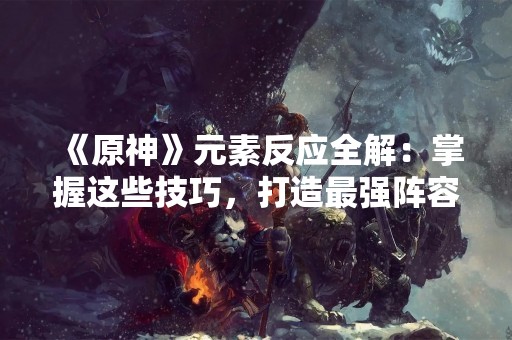 《原神》元素反应全解：掌握这些技巧，打造最强阵容！