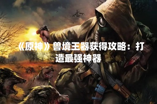 《原神》兽境王器获得攻略：打造最强神器