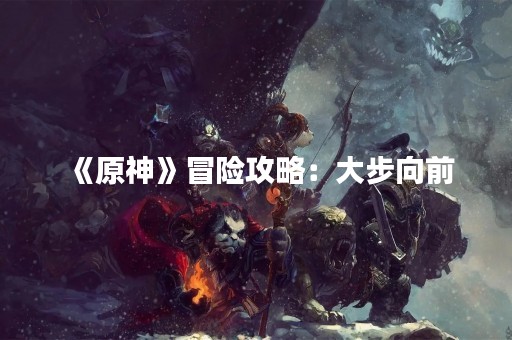 《原神》冒险攻略：大步向前
