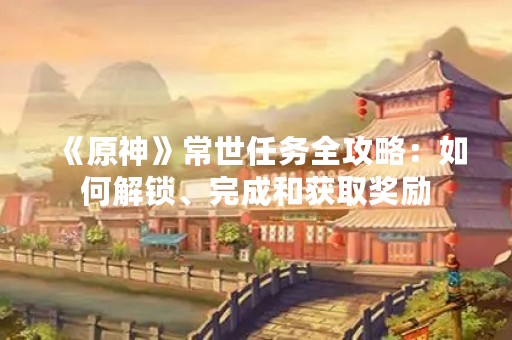 《原神》常世任务全攻略：如何解锁、完成和获取奖励