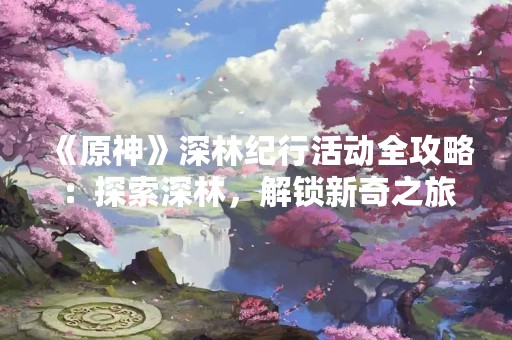 《原神》深林纪行活动全攻略：探索深林，解锁新奇之旅