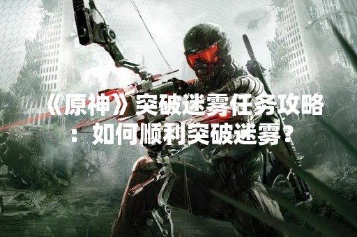 《原神》突破迷雾任务攻略：如何顺利突破迷雾？