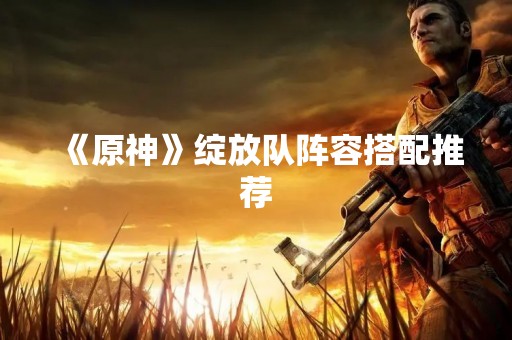 《原神》绽放队阵容搭配推荐