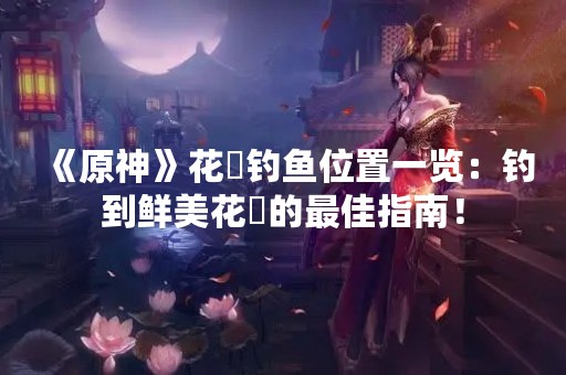 《原神》花鳉钓鱼位置一览：钓到鲜美花鳉的最佳指南！