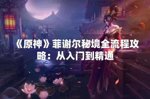 《原神》菲谢尔秘境全流程攻略：从入门到精通