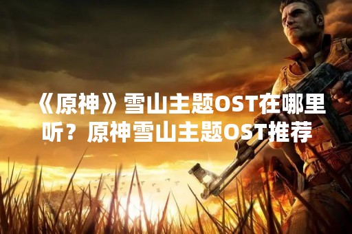 《原神》雪山主题OST在哪里听？原神雪山主题OST推荐