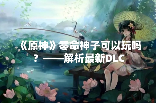 《原神》零命神子可以玩吗？——解析最新DLC