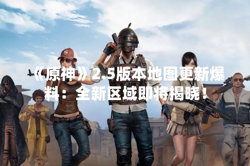 《原神》2.5版本地图更新爆料：全新区域即将揭晓！