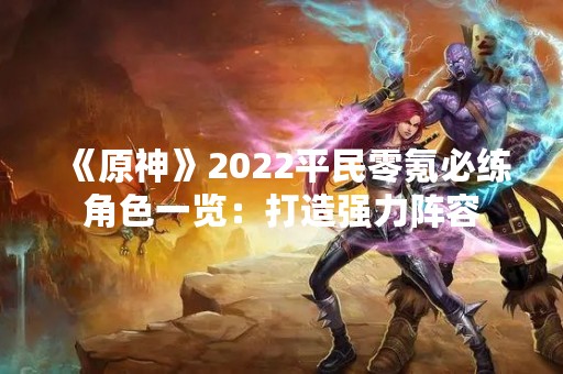 《原神》2022平民零氪必练角色一览：打造强力阵容