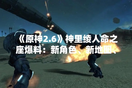 《原神2.6》神里绫人命之座爆料：新角色、新地图、新剧情一网打尽