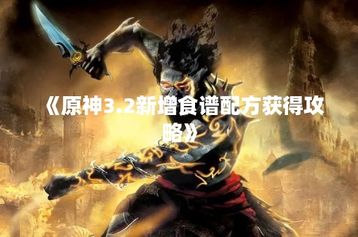 《原神3.2新增食谱配方获得攻略》