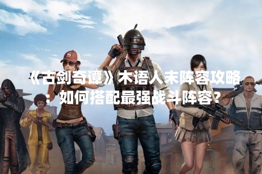 《古剑奇谭》木语人末阵容攻略：如何搭配最强战斗阵容？