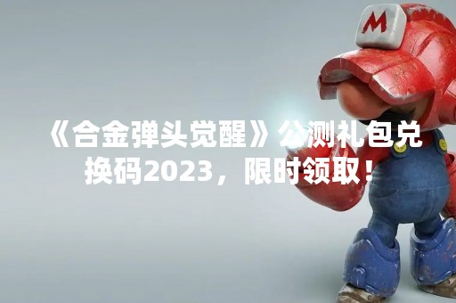 《合金弹头觉醒》公测礼包兑换码2023，限时领取！
