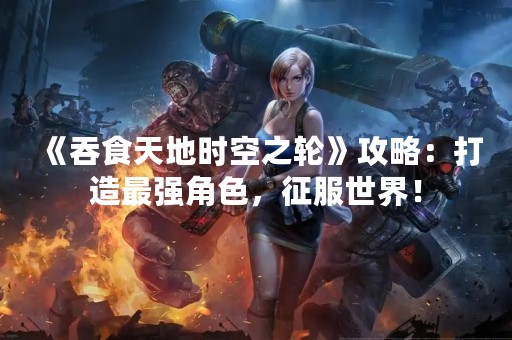 《吞食天地时空之轮》攻略：打造最强角色，征服世界！