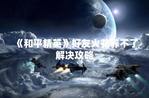 《和平精英》好友火花养不了解决攻略