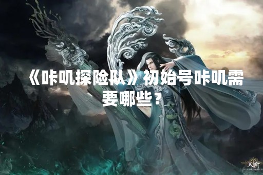《咔叽探险队》初始号咔叽需要哪些？