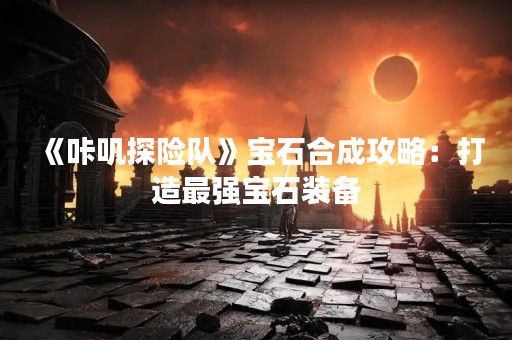 《咔叽探险队》宝石合成攻略：打造最强宝石装备