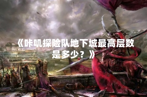《咔叽探险队地下城最高层数是多少？》