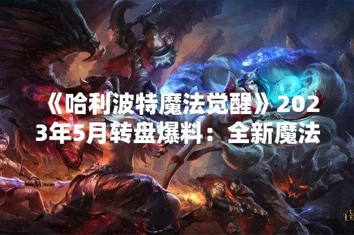 《哈利波特魔法觉醒》2023年5月转盘爆料：全新魔法世界即将燃起！