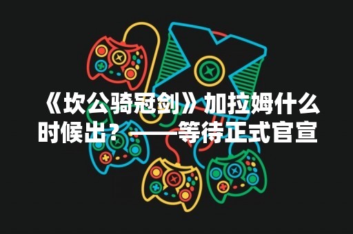 《坎公骑冠剑》加拉姆什么时候出？——等待正式官宣