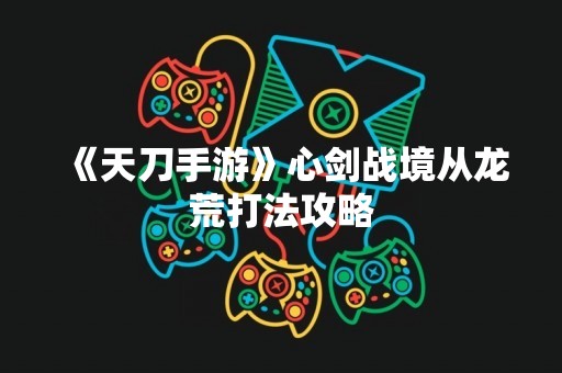 《天刀手游》心剑战境从龙荒打法攻略